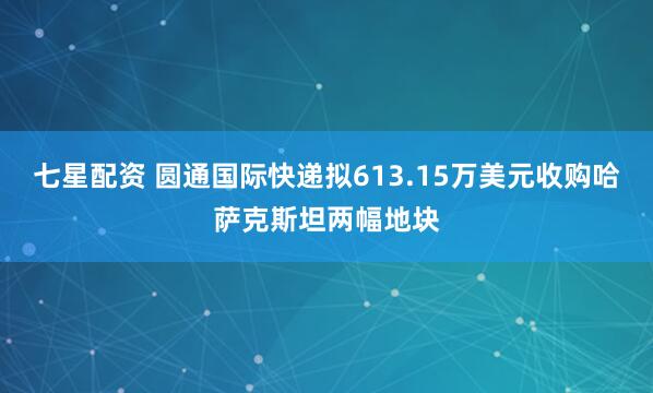 七星配资 圆通国际快递拟613.15万美元收购哈萨克斯坦两幅地块