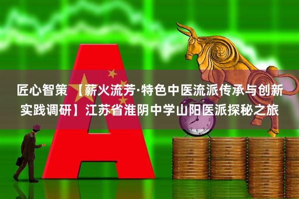 匠心智策 【薪火流芳·特色中医流派传承与创新实践调研】江苏省淮阴中学山阳医派探秘之旅