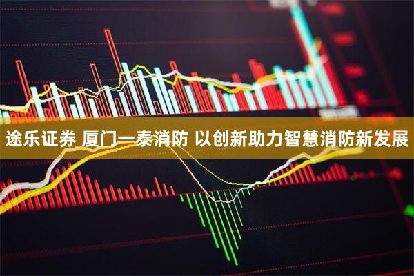 途乐证券 厦门一泰消防 以创新助力智慧消防新发展