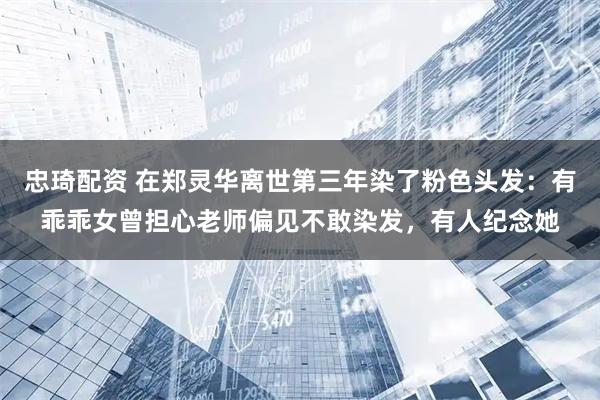 忠琦配资 在郑灵华离世第三年染了粉色头发：有乖乖女曾担心老师偏见不敢染发，有人纪念她
