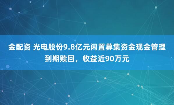 金配资 光电股份9.8亿元闲置募集资金现金管理到期赎回,收益近90万元