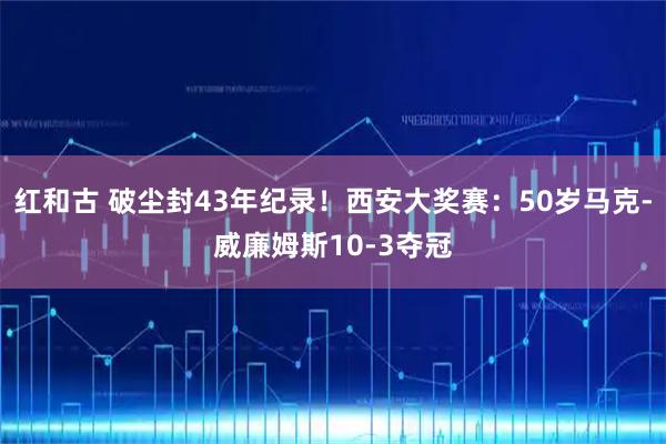 红和古 破尘封43年纪录!西安大奖赛:50岁马克-威廉姆斯10-3夺冠