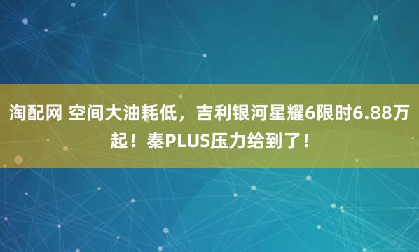 淘配网 空间大油耗低,吉利银河星耀6限时6.88万起!秦PLUS压力给到了!