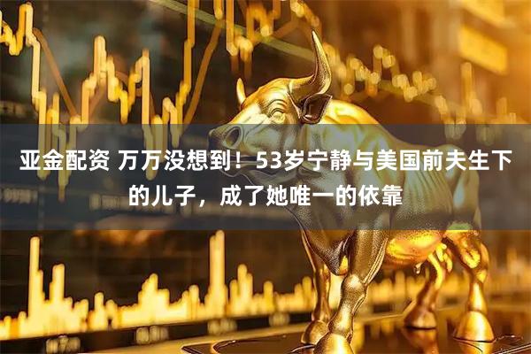 亚金配资 万万没想到!53岁宁静与美国前夫生下的儿子,成了她唯一的依靠