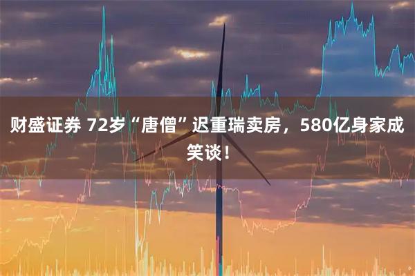 财盛证券 72岁“唐僧”迟重瑞卖房,580亿身家成笑谈!
