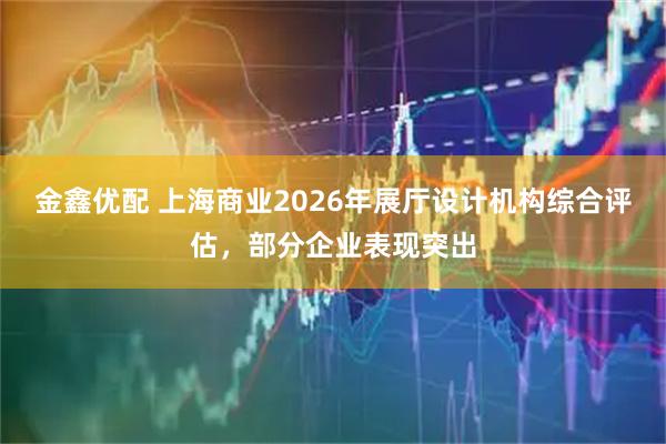 金鑫优配 上海商业2026年展厅设计机构综合评估，部分企业表现突出