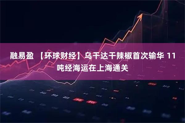 融易盈 【环球财经】乌干达干辣椒首次输华 11吨经海运在上海通关