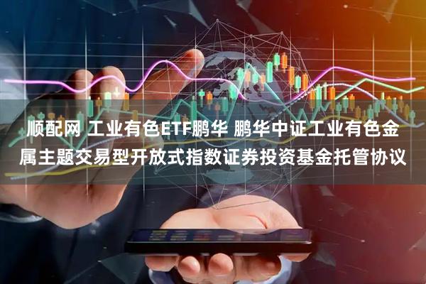 顺配网 工业有色ETF鹏华 鹏华中证工业有色金属主题交易型开放式指数证券投资基金托管协议