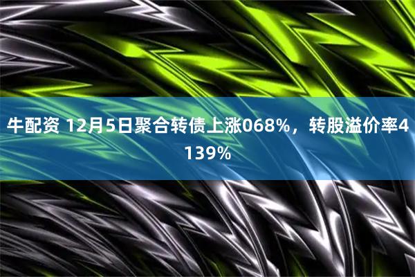 牛配资 12月5日聚合转债上涨068%，转股溢价率4139%