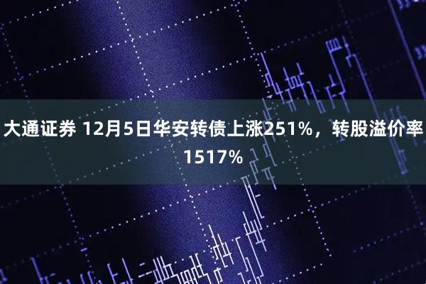 大通证券 12月5日华安转债上涨251%，转股溢价率1517%