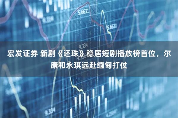 宏发证券 新剧《还珠》稳居短剧播放榜首位,尔康和永琪远赴缅甸打仗