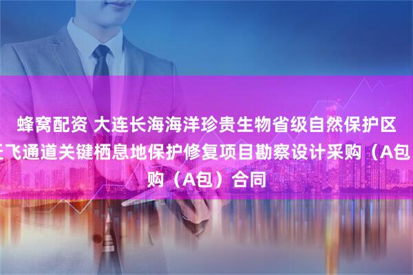 蜂窝配资 大连长海海洋珍贵生物省级自然保护区候鸟迁飞通道关键栖息地保护修复项目勘察设计采购（A包）合同
