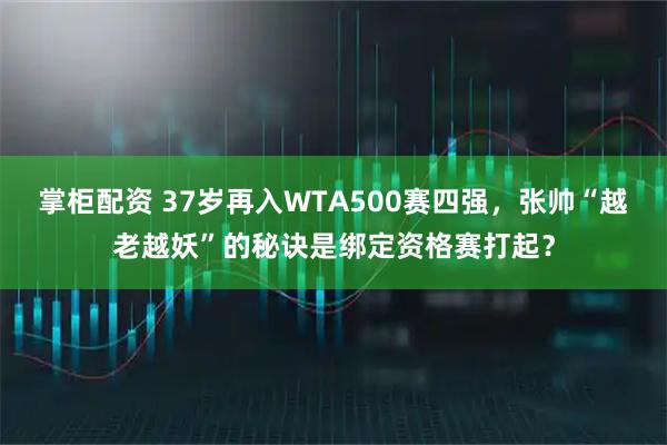 掌柜配资 37岁再入WTA500赛四强,张帅“越老越妖”的秘诀是绑定资格赛打起?
