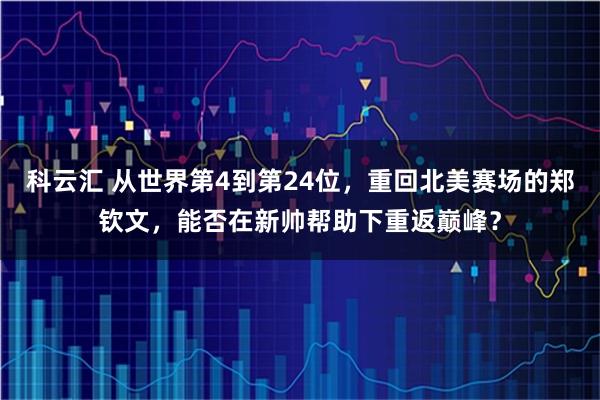 科云汇 从世界第4到第24位，重回北美赛场的郑钦文，能否在新帅帮助下重返巅峰？