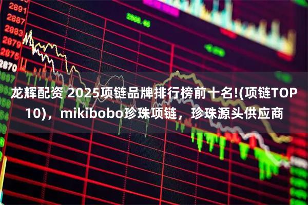 龙辉配资 2025项链品牌排行榜前十名!(项链TOP10)，mikibobo珍珠项链，珍珠源头供应商