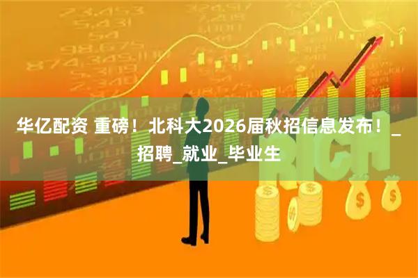 华亿配资 重磅!北科大2026届秋招信息发布!_招聘_就业_毕业生