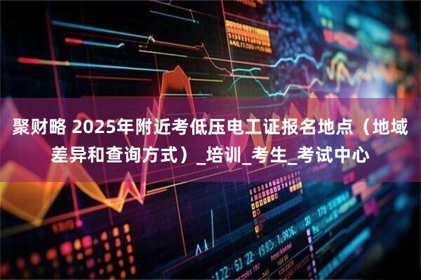 聚财略 2025年附近考低压电工证报名地点（地域差异和查询方式）_培训_考生_考试中心