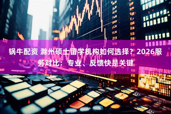 锅牛配资 滁州硕士留学机构如何选择？2026服务对比：专业、反馈快是关键