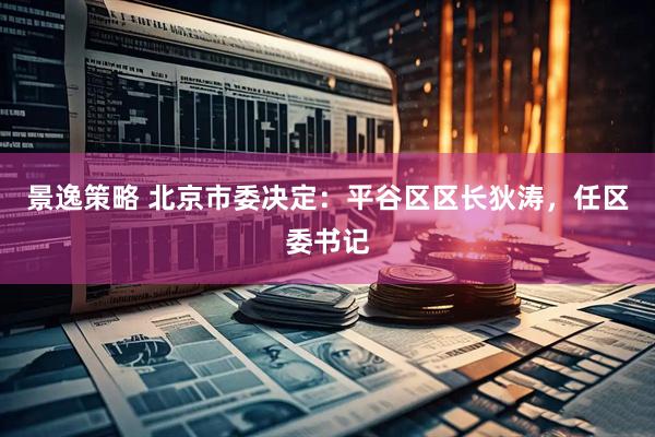 景逸策略 北京市委决定：平谷区区长狄涛，任区委书记