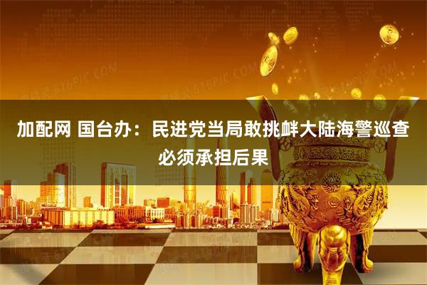 加配网 国台办：民进党当局敢挑衅大陆海警巡查必须承担后果