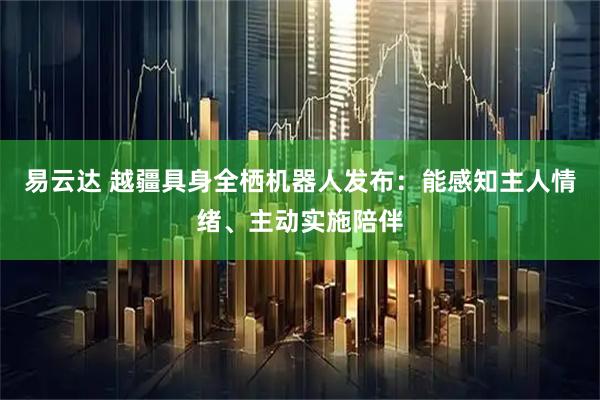 易云达 越疆具身全栖机器人发布：能感知主人情绪、主动实施陪伴