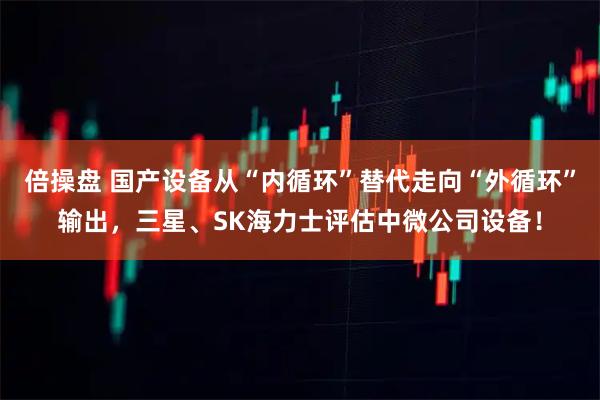 倍操盘 国产设备从“内循环”替代走向“外循环”输出，三星、SK海力士评估中微公司设备！