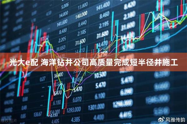 光大e配 海洋钻井公司高质量完成短半径井施工